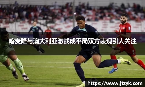 喀麦隆与澳大利亚激战成平局双方表现引人关注